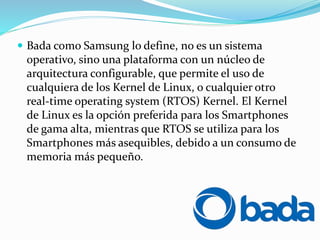  Bada como Samsung lo define, no es un sistema
operativo, sino una plataforma con un núcleo de
arquitectura configurable, que permite el uso de
cualquiera de los Kernel de Linux, o cualquier otro
real-time operating system (RTOS) Kernel. El Kernel
de Linux es la opción preferida para los Smartphones
de gama alta, mientras que RTOS se utiliza para los
Smartphones más asequibles, debido a un consumo de
memoria más pequeño.
 
