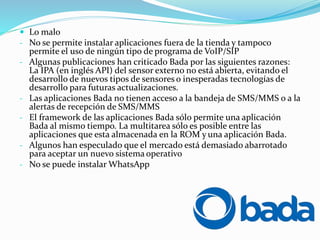  Lo malo
- No se permite instalar aplicaciones fuera de la tienda y tampoco
permite el uso de ningún tipo de programa de VoIP/SIP
- Algunas publicaciones han criticado Bada por las siguientes razones:
La IPA (en inglés API) del sensor externo no está abierta, evitando el
desarrollo de nuevos tipos de sensores o inesperadas tecnologías de
desarrollo para futuras actualizaciones.
- Las aplicaciones Bada no tienen acceso a la bandeja de SMS/MMS o a la
alertas de recepción de SMS/MMS
- El framework de las aplicaciones Bada sólo permite una aplicación
Bada al mismo tiempo. La multitarea sólo es posible entre las
aplicaciones que esta almacenada en la ROM y una aplicación Bada.
- Algunos han especulado que el mercado está demasiado abarrotado
para aceptar un nuevo sistema operativo
- No se puede instalar WhatsApp
 