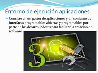 Entorno de ejecución aplicaciones
 Consiste en un gestor de aplicaciones y un conjunto de
interfaces programables abiertas y programables por
parte de los desarrolladores para facilitar la creación de
software
 