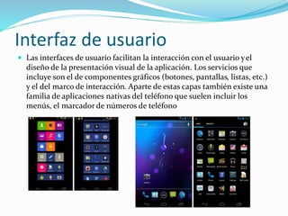 Interfaz de usuario
 Las interfaces de usuario facilitan la interacción con el usuario yel
diseño de la presentación visual de la aplicación. Los servicios que
incluye son el de componentes gráficos (botones, pantallas, listas, etc.)
y el del marco de interacción. Aparte de estas capas también existe una
familia de aplicaciones nativas del teléfono que suelen incluir los
menús, el marcador de números de teléfono
 