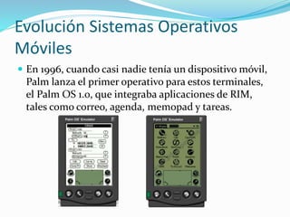 Evolución Sistemas Operativos
Móviles
 En 1996, cuando casi nadie tenía un dispositivo móvil,
Palm lanza el primer operativo para estos terminales,
el Palm OS 1.0, que integraba aplicaciones de RIM,
tales como correo, agenda, memopad y tareas.
 