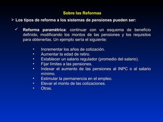  Los tipos de reforma a los sistemas de pensiones pueden ser:Los tipos de reforma a los sistemas de pensiones pueden ser:
 Reforma paramétricaReforma paramétrica: continuar con un esquema de beneficio: continuar con un esquema de beneficio
definido, modificando los montos de las pensiones y los requisitosdefinido, modificando los montos de las pensiones y los requisitos
para obtenerlas. Un ejemplo sería el siguiente:para obtenerlas. Un ejemplo sería el siguiente:
• Incrementar los años de cotización.Incrementar los años de cotización.
• Aumentar la edad de retiro.Aumentar la edad de retiro.
• Establecer un salario regulador (promedio del salario).Establecer un salario regulador (promedio del salario).
• Fijar límites a las pensiones.Fijar límites a las pensiones.
• Indexar el aumento de las pensiones al INPC o al salarioIndexar el aumento de las pensiones al INPC o al salario
mínimo.mínimo.
• Estimular la permanencia en el empleo.Estimular la permanencia en el empleo.
• Elevar el monto de las cotizaciones.Elevar el monto de las cotizaciones.
• Otras.Otras.
Sobre las ReformasSobre las Reformas
 