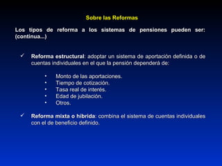 Los tipos de reforma a los sistemas de pensiones pueden ser:Los tipos de reforma a los sistemas de pensiones pueden ser:
(continua...)(continua...)
 Reforma estructuralReforma estructural: adoptar un sistema de aportación definida o de: adoptar un sistema de aportación definida o de
cuentas individuales en el que la pensión dependerá de:cuentas individuales en el que la pensión dependerá de:
• Monto de las aportaciones.Monto de las aportaciones.
• Tiempo de cotización.Tiempo de cotización.
• Tasa real de interés.Tasa real de interés.
• Edad de jubilación.Edad de jubilación.
• Otros.Otros.
 Reforma mixta o híbridaReforma mixta o híbrida: combina el sistema de cuentas individuales: combina el sistema de cuentas individuales
con el de beneficio definido.con el de beneficio definido.
Sobre las ReformasSobre las Reformas
 