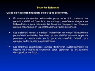 Grado de viabilidad financiera de los tipos de reforma.Grado de viabilidad financiera de los tipos de reforma.
 El sistema de cuentas individuales puras es el único sistema queEl sistema de cuentas individuales puras es el único sistema que
garantiza viabilidad financiera; sin embargo, transfiere el riesgo a losgarantiza viabilidad financiera; sin embargo, transfiere el riesgo a los
trabajadores y para mantener las tasas de reemplazo se requierentrabajadores y para mantener las tasas de reemplazo se requieren
ajustes importantes en las contribuciones y años de servicio.ajustes importantes en las contribuciones y años de servicio.
 Los sistemas mixtos o híbridos representan un riesgo relativamenteLos sistemas mixtos o híbridos representan un riesgo relativamente
pequeño de inviabilidad financiera, ya que el déficit actuarial se podríapequeño de inviabilidad financiera, ya que el déficit actuarial se podría
presentar exclusivamente en la parte de beneficio definido, porpresentar exclusivamente en la parte de beneficio definido, por
ejemplo, en las pensiones garantizadas.ejemplo, en las pensiones garantizadas.
 Las reformas paramétricas, aunque disminuyen sustancialmente losLas reformas paramétricas, aunque disminuyen sustancialmente los
riesgos de inviabilidad financiera, éstos dependen de los cambiosriesgos de inviabilidad financiera, éstos dependen de los cambios
demográficos del futuro.demográficos del futuro.
Sobre las ReformasSobre las Reformas
 