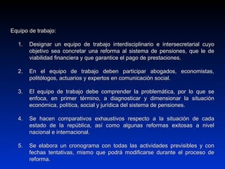 Equipo de trabajo:Equipo de trabajo:
1.1. Designar un equipo de trabajo interdisciplinario e intersecretarial cuyoDesignar un equipo de trabajo interdisciplinario e intersecretarial cuyo
objetivo sea concretar una reforma al sistema de pensiones, que le deobjetivo sea concretar una reforma al sistema de pensiones, que le de
viabilidad financiera y que garantice el pago de prestaciones.viabilidad financiera y que garantice el pago de prestaciones.
2.2. En el equipo de trabajo deben participar abogados, economistas,En el equipo de trabajo deben participar abogados, economistas,
politólogos, actuarios y expertos en comunicación social.politólogos, actuarios y expertos en comunicación social.
3.3. El equipo de trabajo debe comprender la problemática, por lo que seEl equipo de trabajo debe comprender la problemática, por lo que se
enfoca, en primer término, a diagnosticar y dimensionar la situaciónenfoca, en primer término, a diagnosticar y dimensionar la situación
económica, política, social y jurídica del sistema de pensiones.económica, política, social y jurídica del sistema de pensiones.
4.4. Se hacen comparativos exhaustivos respecto a la situación de cadaSe hacen comparativos exhaustivos respecto a la situación de cada
estado de la república, así como algunas reformas exitosas a nivelestado de la república, así como algunas reformas exitosas a nivel
nacional e internacional.nacional e internacional.
5.5. Se elabora un cronograma con todas las actividades previsibles y conSe elabora un cronograma con todas las actividades previsibles y con
fechas tentativas, mismo que podrá modificarse durante el proceso defechas tentativas, mismo que podrá modificarse durante el proceso de
reforma.reforma.
 