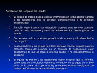 Aprobación del Congreso del Estado:Aprobación del Congreso del Estado:
1.1. El equipo de trabajo debe presentar información en forma abierta y ampliaEl equipo de trabajo debe presentar información en forma abierta y amplia
a los legisladores que lo soliciten, particularmente a la comisióna los legisladores que lo soliciten, particularmente a la comisión
especializada.especializada.
2.2. También deberá contar con disposición absoluta para resolver cualquierTambién deberá contar con disposición absoluta para resolver cualquier
duda en todo momento y servir de enlace con los demás grupos deduda en todo momento y servir de enlace con los demás grupos de
interés.interés.
3.3. Se deberán realizar reuniones periódicas de avance y retroalimentaciónSe deberán realizar reuniones periódicas de avance y retroalimentación
del proyecto.del proyecto.
4.4. Los legisladores y los grupos de interés deberán conocer ampliamente losLos legisladores y los grupos de interés deberán conocer ampliamente los
alcances reales del proyecto en un contexto de negociación; estaralcances reales del proyecto en un contexto de negociación; estar
conscientes de que se logra la reforma posible y no necesariamente laconscientes de que se logra la reforma posible y no necesariamente la
deseable.deseable.
5.5. El equipo de trabajo y los legisladores deben estipular que la reforma,El equipo de trabajo y los legisladores deben estipular que la reforma,
como parte de la evolución del marco normativo, no se agota en un solocomo parte de la evolución del marco normativo, no se agota en un solo
acto, por lo que en el proyecto de ley se debe especificar la obligación deacto, por lo que en el proyecto de ley se debe especificar la obligación de
revisar periódicamente la viabilidad de la reforma.revisar periódicamente la viabilidad de la reforma.
 