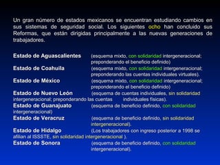 Un gran número de estados mexicanos se encuentran estudiando cambios enUn gran número de estados mexicanos se encuentran estudiando cambios en
sus sistemas de seguridad social. Los siguientessus sistemas de seguridad social. Los siguientes ochoocho han concluido sushan concluido sus
Reformas, que están dirigidas principalmente a las nuevas generaciones deReformas, que están dirigidas principalmente a las nuevas generaciones de
trabajadores.trabajadores.
Estado de AguascalientesEstado de Aguascalientes (esquema mixto,(esquema mixto, con solidaridadcon solidaridad intergeneracional;intergeneracional;
preponderando el beneficio definido)preponderando el beneficio definido)
Estado de CoahuilaEstado de Coahuila (esquema mixto,(esquema mixto, con solidaridadcon solidaridad intergeneracional;intergeneracional;
preponderando las cuentas individuales virtuales).preponderando las cuentas individuales virtuales).
Estado de MéxicoEstado de México (esquema mixto,(esquema mixto, con solidaridadcon solidaridad intergeneracional;intergeneracional;
preponderando el beneficio definido)preponderando el beneficio definido)
Estado de Nuevo LeónEstado de Nuevo León (esquema de cuentas individuales,(esquema de cuentas individuales, sin solidaridadsin solidaridad
intergeneracional; preponderando las cuentasintergeneracional; preponderando las cuentas individuales físicas).individuales físicas).
Estado de GuanajuatoEstado de Guanajuato (esquema de beneficio definido,(esquema de beneficio definido, con solidaridadcon solidaridad
intergeneracional)intergeneracional)
Estado de VeracruzEstado de Veracruz (esquema de beneficio definido,(esquema de beneficio definido, sin solidaridadsin solidaridad
intergeneracionalintergeneracional).).
Estado de HidalgoEstado de Hidalgo (Los trabajadores con ingreso posterior a 1998 se(Los trabajadores con ingreso posterior a 1998 se
afilian al ISSSTE,afilian al ISSSTE, sin solidaridad intergeneracionalsin solidaridad intergeneracional ).).
Estado de SonoraEstado de Sonora (esquema de beneficio definido,(esquema de beneficio definido, con solidaridadcon solidaridad
intergeneracional).intergeneracional).
 