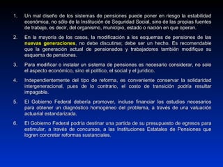 1.1. Un mal diseño de los sistemas de pensiones puede poner en riesgo la estabilidadUn mal diseño de los sistemas de pensiones puede poner en riesgo la estabilidad
económica, no sólo de la Institución de Seguridad Social, sino de las propias fuenteseconómica, no sólo de la Institución de Seguridad Social, sino de las propias fuentes
de trabajo, es decir, del organismo, municipio, estado o nación en que operan.de trabajo, es decir, del organismo, municipio, estado o nación en que operan.
2.2. En la mayoría de los casos, la modificación a los esquemas de pensiones de lasEn la mayoría de los casos, la modificación a los esquemas de pensiones de las
nuevas generacionesnuevas generaciones, no debe discutirse; debe ser un hecho. Es recomendable, no debe discutirse; debe ser un hecho. Es recomendable
que la generación actual de pensionados y trabajadores también modifique suque la generación actual de pensionados y trabajadores también modifique su
esquema de pensiones.esquema de pensiones.
3.3. Para modificar o instalar un sistema de pensiones es necesario considerar, no soloPara modificar o instalar un sistema de pensiones es necesario considerar, no solo
el aspecto económico, sino el político, el social y el jurídico.el aspecto económico, sino el político, el social y el jurídico.
4.4. Independientemente del tipo de reforma, es conveniente conservar la solidaridadIndependientemente del tipo de reforma, es conveniente conservar la solidaridad
intergeneracional, pues de lo contrario, el costo de transición podría resultarintergeneracional, pues de lo contrario, el costo de transición podría resultar
impagable.impagable.
5.5. El Gobierno Federal debería promover, incluso financiar los estudios necesariosEl Gobierno Federal debería promover, incluso financiar los estudios necesarios
para obtener un diagnóstico homogéneo del problema, a través de una valuaciónpara obtener un diagnóstico homogéneo del problema, a través de una valuación
actuarial estandarizada.actuarial estandarizada.
6.6. El Gobierno Federal podría destinar una partida de su presupuesto de egresos paraEl Gobierno Federal podría destinar una partida de su presupuesto de egresos para
estimular, a través de concursos, a las Instituciones Estatales de Pensiones queestimular, a través de concursos, a las Instituciones Estatales de Pensiones que
logren concretar reformas sustanciales.logren concretar reformas sustanciales.
 