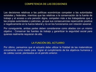 Las decisiones relativas a las políticas económicas competen a las autoridadesLas decisiones relativas a las políticas económicas competen a las autoridades
estatales yestatales y federalesfederales, mientras que, mientras que las relativas a la conservación de la fuente delas relativas a la conservación de la fuente de
trabajo y al acceso a una pensión digna, competen más a los trabajadores que atrabajo y al acceso a una pensión digna, competen más a los trabajadores que a
las propias autoridades o patrones, ya que sus consecuencias repercutirán positivalas propias autoridades o patrones, ya que sus consecuencias repercutirán positiva
o negativamente en la fuerza laboral y no en los funcionarios con rotación sexenal.o negativamente en la fuerza laboral y no en los funcionarios con rotación sexenal.
Por consiguiente, ambas partes deben considerarse como aliados con un mismoPor consiguiente, ambas partes deben considerarse como aliados con un mismo
objetivo : Conservar las fuentes de trabajo y garantizar la seguridad social paraobjetivo : Conservar las fuentes de trabajo y garantizar la seguridad social para
quienes realmente requieran de ella.quienes realmente requieran de ella.
LA FUNCIÓN DEL ACTUARIOLA FUNCIÓN DEL ACTUARIO
Por último, pensamos que el actuario debe utilizar la frialdad de las matemáticasPor último, pensamos que el actuario debe utilizar la frialdad de las matemáticas
únicamente como medio para lograr el cumplimiento de los objetivos humanos yúnicamente como medio para lograr el cumplimiento de los objetivos humanos y
de calidez social, planteados en el párrafo anterior.de calidez social, planteados en el párrafo anterior.
COMPETENCIA DE LAS DECISIONESCOMPETENCIA DE LAS DECISIONES
 