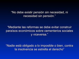 ““No debe existir pensión sin necesidad, niNo debe existir pensión sin necesidad, ni
necesidad sin pensión.”necesidad sin pensión.”
““Mediante las reformas se debe evitar construirMediante las reformas se debe evitar construir
paraísos económicos sobre cementerios socialesparaísos económicos sobre cementerios sociales
y viceversa.”y viceversa.”
““Nadie está obligado a lo imposible o bien, contraNadie está obligado a lo imposible o bien, contra
la insolvencia se estrella el derecho”la insolvencia se estrella el derecho”
 