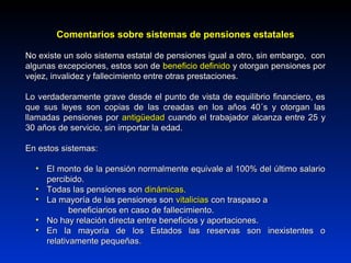 Comentarios sobre sistemas de pensiones estatalesComentarios sobre sistemas de pensiones estatales
No existe un solo sistema estatal de pensiones igual a otro, sin embargo, conNo existe un solo sistema estatal de pensiones igual a otro, sin embargo, con
algunas excepciones, estos son dealgunas excepciones, estos son de beneficio definidobeneficio definido y otorgan pensiones pory otorgan pensiones por
vejez, invalidez y fallecimiento entre otras prestaciones.vejez, invalidez y fallecimiento entre otras prestaciones.
Lo verdaderamente grave desde el punto de vista de equilibrio financiero, esLo verdaderamente grave desde el punto de vista de equilibrio financiero, es
que sus leyes son copias de las creadas en los años 40´s y otorgan lasque sus leyes son copias de las creadas en los años 40´s y otorgan las
llamadas pensiones porllamadas pensiones por antigüedadantigüedad cuando el trabajador alcanza entre 25 ycuando el trabajador alcanza entre 25 y
30 años de servicio, sin importar la edad.30 años de servicio, sin importar la edad.
En estos sistemas:En estos sistemas:
• El monto de la pensión normalmente equivale al 100% del último salarioEl monto de la pensión normalmente equivale al 100% del último salario
percibido.percibido.
• Todas las pensiones sonTodas las pensiones son dinámicas.dinámicas.
• La mayoría de las pensiones sonLa mayoría de las pensiones son vitaliciasvitalicias con traspaso acon traspaso a
beneficiarios en caso de fallecimiento.beneficiarios en caso de fallecimiento.
• No hay relación directa entre beneficios y aportaciones.No hay relación directa entre beneficios y aportaciones.
• En la mayoría de los Estados las reservas son inexistentes oEn la mayoría de los Estados las reservas son inexistentes o
relativamente pequeñasrelativamente pequeñas..
 