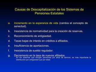 a.a. Incremento en la esperanza de vidaIncremento en la esperanza de vida (cambia el concepto de(cambia el concepto de
senectud).senectud).
b.b. Inexistencia de normatividad para la creación de reservas.Inexistencia de normatividad para la creación de reservas.
c.c. Reconocimiento de antigüedad.Reconocimiento de antigüedad.
d.d. Tasas bajas de interés en créditos a afiliados.Tasas bajas de interés en créditos a afiliados.
e.e. Insuficiencia de aportaciones.Insuficiencia de aportaciones.
f.f. Inexistencia de sueldo regulador.Inexistencia de sueldo regulador.
g.g. Decremento en la tasa de nuevos afiliados.Decremento en la tasa de nuevos afiliados.
Causas de Descapitalización de los Sistemas deCausas de Descapitalización de los Sistemas de
Pensiones EstatalesPensiones Estatales
En los sistemas que otorgan pensiones por años de servicio, es más importante laEn los sistemas que otorgan pensiones por años de servicio, es más importante la
distribución por antigüedad que por edad.distribución por antigüedad que por edad.
 