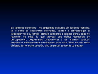 En términos generales, los esquemas estatales de beneficio definido,En términos generales, los esquemas estatales de beneficio definido,
tal y como se encuentran diseñados, tienden a sobreproteger altal y como se encuentran diseñados, tienden a sobreproteger al
trabajador y/o a su familia (otorgan pensiones a quienes por su edad notrabajador y/o a su familia (otorgan pensiones a quienes por su edad no
requieren de ellas) lo que provoca que dichos esquemas serequieren de ellas) lo que provoca que dichos esquemas se
descapitalicen, perjudicando directamente a las finanzas públicasdescapitalicen, perjudicando directamente a las finanzas públicas
estatales e indirectamente al trabajador, pues este último no sólo correestatales e indirectamente al trabajador, pues este último no sólo corre
el riesgo de no recibir pensión, sino de perder su fuente de trabajo.el riesgo de no recibir pensión, sino de perder su fuente de trabajo.
 