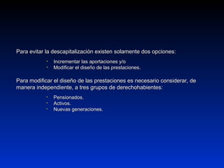 Para evitar la descapitalización existen solamente dos opciones:Para evitar la descapitalización existen solamente dos opciones:
• Incrementar las aportaciones y/oIncrementar las aportaciones y/o
• Modificar el diseño de las prestaciones.Modificar el diseño de las prestaciones.
Para modificar el diseño de las prestaciones es necesario considerar, dePara modificar el diseño de las prestaciones es necesario considerar, de
manera independiente, a tres grupos de derechohabientes:manera independiente, a tres grupos de derechohabientes:
 Pensionados.Pensionados.
 Activos.Activos.
 Nuevas generaciones.Nuevas generaciones.
 