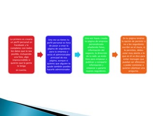 Lo primero es crearte
un perfil personal en
Facebook y lo
completes con todos
los datos que te sea
posible, incluyendo
una foto, algo
imprescindible si
quieres que la gente
te tenga
en cuenta.
Una vez ya tienes tu
perfil personal es hora
de pasar a crear la
página de seguidores
para tu empresa y
serás el administrador
principal de esa
página, aunque si
quieres que alguien te
ayude también puedes
hacerle administrador.
Una vez hayas creado
tu página de empresa
personalizada
añadiendo fotos,
información del
negocio, la dirección
de tu web, ya estás
listo para empezar a
publicar y compartir
información y
empezar a ganarte
nuevos seguidores.
En tu página tendrás
la opción de permitir o
no a los seguidores
escribir en el muro, si
lo permites, debes
estar muy atento a lo
que en él se dice para
evitar mensajes que
puedan ser ofensivos
y poder contestar a
quienes plantean una
pregunta.
 