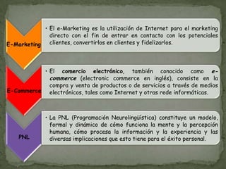 E-Marketing
• El e-Marketing es la utilización de Internet para el marketing
directo con el fin de entrar en contacto con los potenciales
clientes, convertirlos en clientes y fidelizarlos.
E-Commerce
• El comercio electrónico, también conocido como e-
commerce (electronic commerce en inglés), consiste en la
compra y venta de productos o de servicios a través de medios
electrónicos, tales como Internet y otras rede informáticas.
PNL
• La PNL (Programación Neurolingüística) constituye un modelo,
formal y dinámico de cómo funciona la mente y la percepción
humana, cómo procesa la información y la experiencia y las
diversas implicaciones que esto tiene para el éxito personal.
 