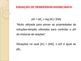EQUAÇÃO DE HENDERSON-HASSELBACH
pH = pKa + log [A-
] / [HA]
“Muito utilizada para prever as propriedades de
soluções-tampão utilizadas para controlar o pH
de misturas de reações”.
Situações na qual [A-
] = [HA], o pH é igual ao
pKa.
 
