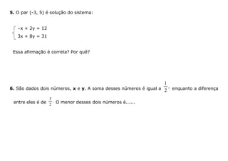 5. O par (-3, 5) é solução do sistema:
–x + 2y = 12
3x + 8y = 31
Essa afirmação é correta? Por quê?
6. São dados dois números, x e y. A soma desses números é igual a
1
,
2 enquanto a diferença
entre eles é de
3
.
2
O menor desses dois números é......