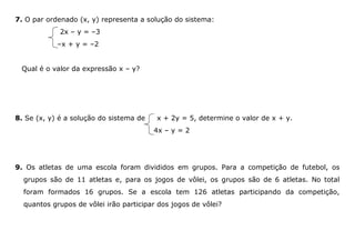 7. O par ordenado (x, y) representa a solução do sistema:
2x – y = –3
–x + y = –2
Qual é o valor da expressão x – y?
8. Se (x, y) é a solução do sistema de x + 2y = 5, determine o valor de x + y.
4x – y = 2
9. Os atletas de uma escola foram divididos em grupos. Para a competição de futebol, os
grupos são de 11 atletas e, para os jogos de vôlei, os grupos são de 6 atletas. No total
foram formados 16 grupos. Se a escola tem 126 atletas participando da competição,
quantos grupos de vôlei irão participar dos jogos de vôlei?