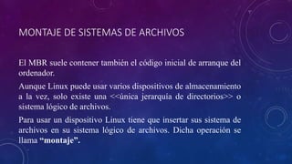 MONTAJE DE SISTEMAS DE ARCHIVOS
El MBR suele contener también el código inicial de arranque del
ordenador.
Aunque Linux puede usar varios dispositivos de almacenamiento
a la vez, solo existe una <<única jerarquía de directorios>> o
sistema lógico de archivos.
Para usar un dispositivo Linux tiene que insertar sus sistema de
archivos en su sistema lógico de archivos. Dicha operación se
llama “montaje”.
 