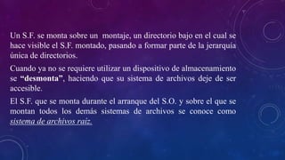Un S.F. se monta sobre un montaje, un directorio bajo en el cual se
hace visible el S.F. montado, pasando a formar parte de la jerarquía
única de directorios.
Cuando ya no se requiere utilizar un dispositivo de almacenamiento
se “desmonta”, haciendo que su sistema de archivos deje de ser
accesible.
El S.F. que se monta durante el arranque del S.O. y sobre el que se
montan todos los demás sistemas de archivos se conoce como
sistema de archivos raíz.
 