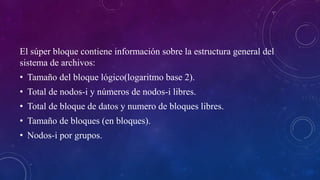 El súper bloque contiene información sobre la estructura general del
sistema de archivos:
• Tamaño del bloque lógico(logaritmo base 2).
• Total de nodos-i y números de nodos-i libres.
• Total de bloque de datos y numero de bloques libres.
• Tamaño de bloques (en bloques).
• Nodos-i por grupos.
 