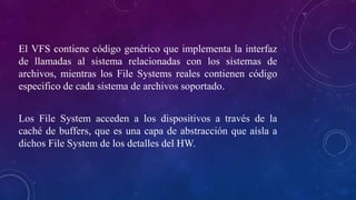 El VFS contiene código genérico que implementa la interfaz
de llamadas al sistema relacionadas con los sistemas de
archivos, mientras los File Systems reales contienen código
especifico de cada sistema de archivos soportado.
Los File System acceden a los dispositivos a través de la
caché de buffers, que es una capa de abstracción que aísla a
dichos File System de los detalles del HW.
 