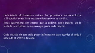 En la interfaz de llamada al sistema, las operaciones con los archivos
y directorios se realizan mediante descriptores de archivo.
Estos descriptores son enteros que se utilizan como índices en la
tabla de descriptores de archivo que posee cada proceso.
Cada entrada de esta tabla posee información para acceder al nodo-i
asociado al archivo deseado.
 