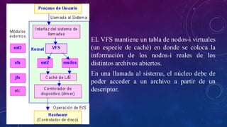 EL VFS mantiene un tabla de nodos-i virtuales
(un especie de caché) en donde se coloca la
información de los nodos-i reales de los
distintos archivos abiertos.
En una llamada al sistema, el núcleo debe de
poder acceder a un archivo a partir de un
descriptor.
 