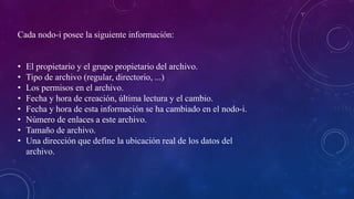 Cada nodo-i posee la siguiente información:
• El propietario y el grupo propietario del archivo.
• Tipo de archivo (regular, directorio, ...)
• Los permisos en el archivo.
• Fecha y hora de creación, última lectura y el cambio.
• Fecha y hora de esta información se ha cambiado en el nodo-i.
• Número de enlaces a este archivo.
• Tamaño de archivo.
• Una dirección que define la ubicación real de los datos del
archivo.
 