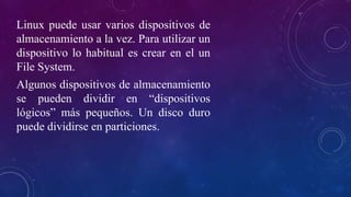 Linux puede usar varios dispositivos de
almacenamiento a la vez. Para utilizar un
dispositivo lo habitual es crear en el un
File System.
Algunos dispositivos de almacenamiento
se pueden dividir en “dispositivos
lógicos” más pequeños. Un disco duro
puede dividirse en particiones.
 