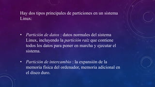 Hay dos tipos principales de particiones en un sistema
Linux:
• Partición de datos : datos normales del sistema
Linux, incluyendo la partición raíz que contiene
todos los datos para poner en marcha y ejecutar el
sistema.
• Partición de intercambio : la expansión de la
memoria física del ordenador, memoria adicional en
el disco duro.
 