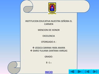 INSTITUCION EDUCATIVA NUESTRA SEÑORA EL
CARMEN
MENCION DE HONOR
EXCELENCIA
OTORGADO A :
JESSICA DAYANA YARA AMAYA
DARIS YULIANA SANTANA VARGAS
GRADO:
8 -1 A
INICIO