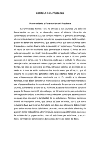 CAPÍTULO 1: EL PROBLEMA
Planteamiento y Formulación del Problema
La Universidad Fermín Toro, ha ofrecido a sus alumnos una serie de
herramientas en pro de su desarrollo, como el sistema interactivo de
aprendizaje a distancia (SAIA), los servicios médicos, el gimnasio; sin embargo,
al momento de las inscripciones, inclusiones o pagos de cuotas, la Universidad,
parece no tener una herramienta, que permita evitar que tanto alumnos como
trabajadores, puedan llevar a cabo la operación sin tardar horas. Por otra parte,
el hecho de que un estudiante deba permanecer al menos 12 horas en una
cola para cancelar, sin ningún tipo de seguridad por parte del instituto, ha traído
pérdidas materiales como consecuencia. A pesar de que el alumno puede
cancelar en el banco, esto no lo beneficia, dado que el instituto, no ofrece una
ventaja a quien ya haya realizado su pago por medio de un depósito. Al mismo
tiempo, las fallas de la energía eléctrica, retrasa al sistema, sin distinción de la
sede en la cual se están realizando las inscripciones, por el hecho, que el
sistema no es autónomo; generando dicha dependencia, fallas en una sede
que, si tiene energía eléctrica, mientras la otra no. En relación a los alumnos
foráneos, éstos deben cancelar un monto adicional para poder recibir la factura
por el pago realizado a través de una transferencia, lo que genera un costo al
alumno, aumentando el valor de su matrícula. Existe la modalidad del portal de
pagos del banco mercantil, sin embargo, es útil únicamente para estudiantes
con tarjetas de crédito o afiliados al banco mercantil, por lo que, esta modalidad
de pago sigue sin cubrir a la totalidad de los estudiantes. También, existió un
intento de inscripción online, que carece de base de datos, por lo que cada
estudiante tuvo que llenar un formulario con datos que el sistema debió ofrecer
para evitar errores dentro del sistema. A su vez, en vez de aliviar el estrés y la
presión de los trabajadores administrativos, surgió una problemática, dado que
la revisión de los pagos se hizo manual, estudiante por estudiante, y no por
lotes; por medio de conciliaciones bancarias a través de bases de datos.
 