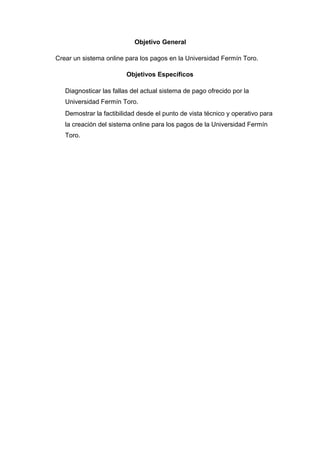 Objetivo General
Crear un sistema online para los pagos en la Universidad Fermín Toro.
Objetivos Específicos
Diagnosticar las fallas del actual sistema de pago ofrecido por la
Universidad Fermín Toro.
Demostrar la factibilidad desde el punto de vista técnico y operativo para
la creación del sistema online para los pagos de la Universidad Fermín
Toro.
 