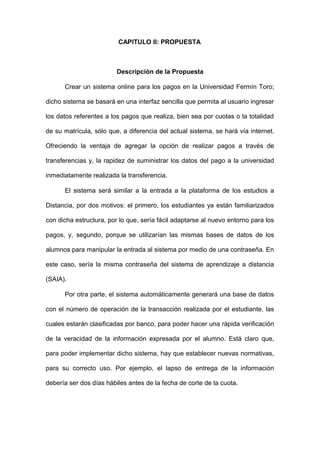 CAPITULO II: PROPUESTA
Descripción de la Propuesta
Crear un sistema online para los pagos en la Universidad Fermín Toro;
dicho sistema se basará en una interfaz sencilla que permita al usuario ingresar
los datos referentes a los pagos que realiza, bien sea por cuotas o la totalidad
de su matrícula, sólo que, a diferencia del actual sistema, se hará vía internet.
Ofreciendo la ventaja de agregar la opción de realizar pagos a través de
transferencias y, la rapidez de suministrar los datos del pago a la universidad
inmediatamente realizada la transferencia.
El sistema será similar a la entrada a la plataforma de los estudios a
Distancia, por dos motivos: el primero, los estudiantes ya están familiarizados
con dicha estructura, por lo que, sería fácil adaptarse al nuevo entorno para los
pagos, y, segundo, porque se utilizarían las mismas bases de datos de los
alumnos para manipular la entrada al sistema por medio de una contraseña. En
este caso, sería la misma contraseña del sistema de aprendizaje a distancia
(SAIA).
Por otra parte, el sistema automáticamente generará una base de datos
con el número de operación de la transacción realizada por el estudiante, las
cuales estarán clasificadas por banco, para poder hacer una rápida verificación
de la veracidad de la información expresada por el alumno. Está claro que,
para poder implementar dicho sistema, hay que establecer nuevas normativas,
para su correcto uso. Por ejemplo, el lapso de entrega de la información
debería ser dos días hábiles antes de la fecha de corte de la cuota.
 