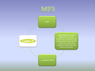 MP3




                   Reproductor de audio
                    digital Fue el primer
                 formato de compresión de
                 audio popularizado gracias
                   a Internet, ya que hizo
                  posible el intercambio de
                     ficheros musicales.




Creado en 1993
 