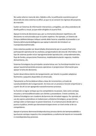 No suelen ahorrar mano de obra. Debido a ello, la justificación económica para el
desarrollo de estos sistemas es difícil, ya que no se conocen los ingresos del proyecto
de inversión.

Suelen ser Sistemas de Información interactivos y amigables, con altos estándares de
diseño gráfico y visual, ya que están dirigidos al usuario final.

Apoyan la toma de decisiones que, por su mismanaturalezason repetitivos y de
decisiones no estructuradas que no suelen repetirse. Por ejemplo, un Sistema de
Compra deMaterialesque indique cuándo debe hacerse unpedido al proveedor o un
Sistema deSimulacióndeNegocios que apoye la decisión de introducir un
nuevoproductoalmercado.

Estos sistemas pueden ser desarrollados directamente por el usuario final sinla
participación operativa de los analistas y programadores del área de informática. Este
tipo de sistemas puede incluir laprogramaciónde laproducción, comprademateriales,
flujo de fondos, proyecciones financieras, modelosdesimulación negocios, modelos
deinventarios, etc.

Sistemas Estratégicos.Sus principales características son: Su funciónprimordial no es
apoyar laautomatizaciónde procesos operativos ni proporcionar información para
apoyar la toma de decisiones.

Suelen desarrollarse dentro de laorganización, por lotanto no pueden adaptarse
fácilmente a paquetes disponibles en elmercado.

Típicamente su forma dedesarrolloes a base de incrementos y a través de
suevolucióndentro de la organización. Se inicia con un proceso o función enparticular y
a partir de ahí se van agregando nuevasfuncioneso procesos.

Su función es lograr ventajas que los competidores no posean, tales como ventajas
encostos y serviciosdiferenciados con clientes y proveedores. Eneste contexto, los
Sistema Estratégicos son creadores de barreras de entradaal negocio. Por ejemplo, el
uso de cajeros automáticos en losbancosen unSistema Estratégico, ya que brinda
ventaja sobre un bancoque no posee talservicio. Si un banconuevo decide abrir su
puerta al público, tendrá que daresteserviciopara tener un nivel similar al de sus
competidores.

Apoyan el proceso deinnovacióndeproductosy proceso dentro de laempresadebido a
que buscan ventajas respecto a los competidores y unaforma de hacerlo en innovando
o creandoproductosy procesos.
 