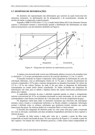 6033 – Sistemas Estruturais I – Vigas e Lajes de Concreto Armado
UNESP(Bauru/SP) - Prof. Dr. Paulo Sérgio dos Santos Bastos
7
I-7. DOMÍNIOS DE DEFORMAÇÕES
Os domínios são representações das deformações que ocorrem na seção transversal dos
elementos estruturais. As deformações são de alongamento e de encurtamento, oriundas de
tensões de tração e compressão, respectivamente.
Segundo a NBR 6118/03 (item 17.2.2), o estado limite último (ELU) de elementos lineares
sujeitos a solicitações normais é caracterizado quando a distribuição das deformações na seção
transversal pertencer a um dos domínios definidos na Figura 6.
1
2
3
4 54a
A
B
C
Retaa
Retab
3
7 h
hd
0
0
Alongamento Encurtamento
d'
εyd10 ‰
2 ‰ 3,5 ‰
x2lim
3limx
Figura 6 – Diagrama dos domínios de deformações possíveis.
A ruptura convencional pode ocorrer por deformação plástica excessiva da armadura (reta
a e domínios 1 e 2) ou por encurtamento excessivo do concreto (domínios 3, 4, 4a, 5 e reta b).
O desenho mostrado na Figura 6 representa vários diagramas de deformação de casos de
solicitação diferentes, com as deformações limites de 3,5 ‰ para o máximo encurtamento do
concreto comprimido e 10 ‰ para o máximo alongamento na armadura tracionada. Os valores de
3,5 ‰ e 10 ‰ são valores últimos, de onde se diz que todos os diagramas de deformação
correspondem ao estado limite último considerado. As linhas inclinadas dos diagramas de
deformações são retas, pois se admite a hipótese básica das seções transversais permanecerem
planas até a ruptura.
A capacidade resistente da peça é admitida esgotada quando se atinge o alongamento
máximo convencional de 10 ‰ na armadura tracionada ou mais tracionada, ou, de outro modo,
correspondente a uma fissura com abertura de 1 mm para cada 10 cm de comprimento da peça.
Os diagramas valem para todos os elementos estruturais que estiverem sob solicitações
normais, como a tração e a compressão uniformes e as flexões simples e compostas. Solicitação
normal é definida como os esforços solicitantes que produzem tensões normais nas seções
transversais das peças. Os esforços podem ser o momento fletor e a força normal.
O desenho dos diagramas de domínios pode ser visto como uma peça sendo visualizada
em vista ou elevação, constituída com duas armaduras longitudinais próximas às faces superior e
inferior da peça.
A posição da linha neutra é dada pelo valor de x, contado a partir da fibra mais
comprimida ou menos tracionada da peça. No caso específico da Figura 6, x é contado a partir da
face superior. Em função dos vários domínios possíveis, a linha neutra estará compreendida no
 