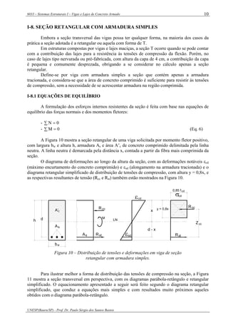 6033 – Sistemas Estruturais I – Vigas e Lajes de Concreto Armado
UNESP(Bauru/SP) - Prof. Dr. Paulo Sérgio dos Santos Bastos
10
I-8. SEÇÃO RETANGULAR COM ARMADURA SIMPLES
Embora a seção transversal das vigas possa ter qualquer forma, na maioria dos casos da
prática a seção adotada é a retangular ou aquela com forma de T.
Em estruturas compostas por vigas e lajes maciças, a seção T ocorre quando se pode contar
com a contribuição das lajes para a resistência às tensões de compressão da flexão. Porém, no
caso de lajes tipo nervurada ou pré-fabricada, com altura da capa de 4 cm, a contribuição da capa
é pequena e comumente desprezada, obrigando a se considerar no cálculo apenas a seção
retangular.
Define-se por viga com armadura simples a seção que contém apenas a armadura
tracionada, e considera-se que a área de concreto comprimido é suficiente para resistir às tensões
de compressão, sem a necessidade de se acrescentar armadura na região comprimida.
I-8.1 EQUAÇÕES DE EQUILÍBRIO
A formulação dos esforços internos resistentes da seção é feita com base nas equações de
equilíbrio das forças normais e dos momentos fletores:
- 0N =∑
- 0M =∑ (Eq. 6)
A Figura 10 mostra a seção retangular de uma viga solicitada por momento fletor positivo,
com largura bw e altura h, armadura As e área A’c de concreto comprimido delimitada pela linha
neutra. A linha neutra é demarcada pela distância x, contada a partir da fibra mais comprimida da
seção.
O diagrama de deformações ao longo da altura da seção, com as deformações notáveis εcd
(máximo encurtamento do concreto comprimido) e εsd (alongamento na armadura tracionada) e o
diagrama retangular simplificado de distribuição de tensões de compressão, com altura y = 0,8x, e
as respectivas resultantes de tensão (Rcc e Rst) também estão mostrados na Figura 10.
σcd
cd0,85 f
Rcc
ccZ
Rst
εcd
LN
x
Rcc
M
As
A'c
h d
d - x
y = 0,8x
bw
stR εsdsA
Figura 10 – Distribuição de tensões e deformações em viga de seção
retangular com armadura simples.
Para ilustrar melhor a forma de distribuição das tensões de compressão na seção, a Figura
11 mostra a seção transversal em perspectiva, com os diagramas parábola-retângulo e retangular
simplificado. O equacionamento apresentado a seguir será feito segundo o diagrama retangular
simplificado, que conduz a equações mais simples e com resultados muito próximos aqueles
obtidos com o diagrama parábola-retângulo.
 