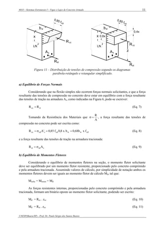 6033 – Sistemas Estruturais I – Vigas e Lajes de Concreto Armado
UNESP(Bauru/SP) - Prof. Dr. Paulo Sérgio dos Santos Bastos
11
z
0,4x
0,8x
0,85 fcd
bw
ccR
As
x
cd
ccR
Rst
As
wb
x
LN LN
stR
0,85 f
Figura 11 – Distribuição de tensões de compressão segundo os diagramas
parábola-retângulo e retangular simplificado.
a) Equilíbrio de Forças Normais
Considerando que na flexão simples não ocorrem forças normais solicitantes, e que a força
resultante das tensões de compressão no concreto deve estar em equilíbrio com a força resultante
das tensões de tração na armadura As, como indicadas na Figura 6, pode-se escrever:
stcc RR = (Eq. 7)
Tomando da Resistência dos Materiais que
A
R
=σ , a força resultante das tensões de
compressão no concreto pode ser escrita como:
cdwwcdccdcc fxb68,0bx8,0f85,0'AR ==σ= (Eq. 8)
e a força resultante das tensões de tração na armadura tracionada:
ssdst AR σ= (Eq. 9)
b) Equilíbrio de Momentos Fletores
Considerando o equilíbrio de momentos fletores na seção, o momento fletor solicitante
deve ser equilibrado por um momento fletor resistente, proporcionado pelo concreto comprimido
e pela armadura tracionada. Assumindo valores de cálculo, por simplicidade de notação ambos os
momentos fletores devem ser iguais ao momento fletor de cálculo Md, tal que:
Msolic = Mresist = Md
As forças resistentes internas, proporcionadas pelo concreto comprimido e pela armadura
tracionada, formam um binário oposto ao momento fletor solicitante, podendo ser escrito:
Md = Rcc . zcc (Eq. 10)
Md = Rst . zcc (Eq. 11)
 