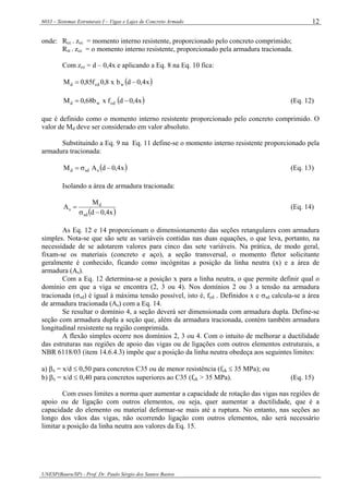 6033 – Sistemas Estruturais I – Vigas e Lajes de Concreto Armado
UNESP(Bauru/SP) - Prof. Dr. Paulo Sérgio dos Santos Bastos
12
onde: Rcc . zcc = momento interno resistente, proporcionado pelo concreto comprimido;
Rst . zcc = o momento interno resistente, proporcionado pela armadura tracionada.
Com zcc = d – 0,4x e aplicando a Eq. 8 na Eq. 10 fica:
( )x4,0dbx8,0f85,0M wcdd −=
( )x4,0dfxb68,0M cdwd −= (Eq. 12)
que é definido como o momento interno resistente proporcionado pelo concreto comprimido. O
valor de Md deve ser considerado em valor absoluto.
Substituindo a Eq. 9 na Eq. 11 define-se o momento interno resistente proporcionado pela
armadura tracionada:
( )x4,0dAM ssdd −σ= (Eq. 13)
Isolando a área de armadura tracionada:
( )x4,0d
M
A
sd
d
s
−σ
= (Eq. 14)
As Eq. 12 e 14 proporcionam o dimensionamento das seções retangulares com armadura
simples. Nota-se que são sete as variáveis contidas nas duas equações, o que leva, portanto, na
necessidade de se adotarem valores para cinco das sete variáveis. Na prática, de modo geral,
fixam-se os materiais (concreto e aço), a seção transversal, o momento fletor solicitante
geralmente é conhecido, ficando como incógnitas a posição da linha neutra (x) e a área de
armadura (As).
Com a Eq. 12 determina-se a posição x para a linha neutra, o que permite definir qual o
domínio em que a viga se encontra (2, 3 ou 4). Nos domínios 2 ou 3 a tensão na armadura
tracionada (σsd) é igual à máxima tensão possível, isto é, fyd . Definidos x e σsd calcula-se a área
de armadura tracionada (As) com a Eq. 14.
Se resultar o domínio 4, a seção deverá ser dimensionada com armadura dupla. Define-se
seção com armadura dupla a seção que, além da armadura tracionada, contém também armadura
longitudinal resistente na região comprimida.
A flexão simples ocorre nos domínios 2, 3 ou 4. Com o intuito de melhorar a ductilidade
das estruturas nas regiões de apoio das vigas ou de ligações com outros elementos estruturais, a
NBR 6118/03 (item 14.6.4.3) impõe que a posição da linha neutra obedeça aos seguintes limites:
a) βx = x/d ≤ 0,50 para concretos C35 ou de menor resistência (fck ≤ 35 MPa); ou
b) βx = x/d ≤ 0,40 para concretos superiores ao C35 (fck > 35 MPa). (Eq. 15)
Com esses limites a norma quer aumentar a capacidade de rotação das vigas nas regiões de
apoio ou de ligação com outros elementos, ou seja, quer aumentar a ductilidade, que é a
capacidade do elemento ou material deformar-se mais até a ruptura. No entanto, nas seções ao
longo dos vãos das vigas, não ocorrendo ligação com outros elementos, não será necessário
limitar a posição da linha neutra aos valores da Eq. 15.
 