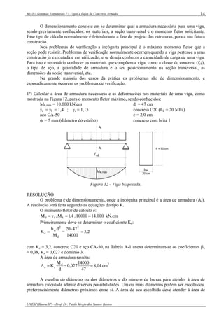 6033 – Sistemas Estruturais I – Vigas e Lajes de Concreto Armado
UNESP(Bauru/SP) - Prof. Dr. Paulo Sérgio dos Santos Bastos
14
O dimensionamento consiste em se determinar qual a armadura necessária para uma viga,
sendo previamente conhecidos: os materiais, a seção transversal e o momento fletor solicitante.
Esse tipo de cálculo normalmente é feito durante a fase de projeto das estruturas, para a sua futura
construção.
Nos problemas de verificação a incógnita principal é o máximo momento fletor que a
seção pode resistir. Problemas de verificação normalmente ocorrem quando a viga pertence a uma
construção já executada e em utilização, e se deseja conhecer a capacidade de carga de uma viga.
Para isso é necessário conhecer os materiais que compõem a viga, como a classe do concreto (fck),
o tipo de aço, a quantidade de armadura e o seu posicionamento na seção transversal, as
dimensões da seção transversal, etc.
Na grande maioria dos casos da prática os problemas são de dimensionamento, e
esporadicamente ocorrem os problemas de verificação.
1º) Calcular a área de armadura necessária e as deformações nos materiais de uma viga, como
mostrada na Figura 12, para o momento fletor máximo, sendo conhecidos:
Mk,máx = 10.000 kN.cm d = 47 cm
γc = γf = 1,4 ; γs = 1,15 concreto C20 (fck = 20 MPa)
aço CA-50 c = 2,0 cm
φt = 5 mm (diâmetro do estribo) concreto com brita 1
Mk,máx
A
A
lef
bw
20 cm
h = 50 cm
Figura 12 - Viga biapoiada.
RESOLUÇÃO
O problema é de dimensionamento, onde a incógnita principal é a área de armadura (As).
A resolução será feita segundo as equações do tipo K.
O momento fletor de cálculo é:
kN.cm000.1410000.4,1M.M kfd ==γ=
Primeiramente deve-se determinar o coeficiente Kc:
d
2
w
c
M
db
K = = 2,3
14000
4720 2
=
⋅
com Kc = 3,2, concreto C20 e aço CA-50, na Tabela A-1 anexa determinam-se os coeficientes βx
= 0,38, Ks = 0,027 e domínio 3.
A área de armadura resulta:
d
M
KA d
ss = = 04,8
47
14000
027,0 = cm2
A escolha do diâmetro ou dos diâmetros e do número de barras para atender à área de
armadura calculada admite diversas possibilidades. Um ou mais diâmetros podem ser escolhidos,
preferencialmente diâmetros próximos entre si. A área de aço escolhida deve atender à área de
 