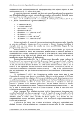 6033 – Sistemas Estruturais I – Vigas e Lajes de Concreto Armado
UNESP(Bauru/SP) - Prof. Dr. Paulo Sérgio dos Santos Bastos
15
armadura calculada, preferencialmente com uma pequena folga, mas segundo sugestão do autor
admite-se uma área até 5 % inferior à calculada.
O número de barras deve ser aquele que não resulte numa fissuração significativa na viga e
nem dificuldades adicionais durante a confecção da armadura. A fissuração é diminuída quanto
mais barras finas são utilizadas. Porém, deve-se cuidar para não ocorrer exageros.
Para a área de armadura calculada neste exemplo, de 8,10 cm2
, com auxílio das Tabela A-2
e A-3, podem ser enumeradas as seguintes combinações:
- 16 φ 8 mm = 8,00 cm2
;
- 10 φ 10 mm = 8,00 cm2
;
- 7 φ 12,5 mm = 8,75 cm2
;
- 4 φ 16 mm = 8,00 cm2
;
- 3 φ 16 mm + 2 φ 12,5 mm = 8,50 cm2
;
- 3 φ 20 mm = 9,45 cm2
;
- 2 φ 20 mm + 1 φ 16 mm = 8,30 cm2
;
- 2 φ 20 mm + 2 φ 12,5 mm = 8,80 cm2
.
Outras combinações de número de barras e de diâmetros podem ser enumeradas. A escolha
de uma das combinações listadas deve levar em conta os fatores: fissuração, facilidade de
execução, porte da obra, número de camadas de barras, exeqüibilidade (largura da viga
principalmente), entre outros.
Detalhamentos com uma única camada resultam seções mais resistentes que seções com
duas ou mais camadas de barras, pois quanto mais próximo estiver o centro de gravidade da
armadura à borda tracionada, maior será a resistência da seção. Define-se como camada as barras
que estão numa mesma linha paralela à linha de borda da seção. O menor número possível de
camadas deve ser um dos objetivos do detalhamento.
Das combinações listadas, 16 φ 8 e 10 φ 10 devem ser descartadas porque o número de
barras é excessivo, o que aumentaria o trabalho do armador (operário responsável pela confecção
das armaduras nas construções). Por outro lado, as três últimas combinações, com o diâmetro de
20 mm, têm um número pequeno de barras, não sendo o ideal para a fissuração, além do fato da
barra de 20 mm representar maiores dificuldades no seu manuseio, confecção de ganchos, etc.
Entre todas as combinações, as melhores alternativas são 7 φ 12,5 e 4 φ 16 mm, sendo esta última
pior para a fissuração, mas que certamente ficará dentro de valores máximos recomendados pela
NBR 6118/03.
Na escolha entre 7 φ 12,5 e 4 φ 16 mm deve-se também atentar para o porte da obra.
Construções de pequeno porte devem ter especificados diâmetros preferencialmente até 12,5 mm,
pois a maioria delas não têm máquinas elétricas de corte de barras, onde são cortadas com serras
ou guilhotinas manuais, com capacidade de corte de barras até 12,5 mm. Guilhotinas maiores são
praticamente inexistentes nas obras de pequeno porte. Além disso, as armaduras são feitas por
pedreiros e ajudantes e não armadores profissionais. Não há também bancadas de trabalho
adequadas para o dobramento das barras. De modo que recomendamos diâmetros de até 12,5 mm
para as obras de pequeno porte, e acima de 12,5 mm apenas para as obras de maior porte, com
trabalho de armadores profissionais.
Como o momento fletor solicitante tem sinal positivo, é extremamente importante que a
armadura As calculada seja disposta na posição correta da viga, isto é, nas proximidades da borda
sob tensões de tração, que no caso em questão é a borda inferior. Um erro de posicionamento da
armadura, como as barras serem colocadas na borda superior, pode resultar no sério
comprometimento da viga em serviço, podendo-a levar inclusive ao colapso imediatamente à
retirada dos escoramentos.
A disposição das barras entre os ramos verticais do estribo deve proporcionar uma
distância livre entre as barras suficiente para a passagem do concreto, a fim de evitar o surgimento
 