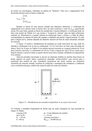 6033 – Sistemas Estruturais I – Vigas e Lajes de Concreto Armado
UNESP(Bauru/SP) - Prof. Dr. Paulo Sérgio dos Santos Bastos
16
de nichos de concretagem, chamados na prática de “bicheira”. Para isso o espaçamento livre
horizontal mínimo entre as barras é dado por:
⎪
⎩
⎪
⎨
⎧
φ≥
agrmáx,
mín,h
d2,1
cm2
e l
Quando as barras de uma mesma camada têm diâmetros diferentes, a verificação do
espaçamento livre mínimo entre as barras deve ser feita conforme o valor de eh,mín especificado
acima. Por outro lado, quando as barras da camada têm o mesmo diâmetro, a verificação pode ser
feita com auxílio da Tabela A-3, que mostra a “Largura bw mínima” para um dado cobrimento
nominal (c). Determina-se a largura mínima na intersecção entre a coluna e a linha da tabela,
correspondente ao número de barras da camada e o diâmetro das barras, respectivamente. O valor
para a largura de bw mínimo depende do diâmetro máximo da brita de maior dimensão utilizada
no concreto.
A Figura 13 mostra o detalhamento da armadura na seção transversal da viga, onde foi
adotada a combinação 4 φ 16 mm (a combinação 7 φ 12,5 mm deve ser feita como atividade do
aluno). Para 4 φ 16 mm, na Tabela 4 (ver tabelas anexas) encontra-se a largura mínima de 19 cm
para concreto com brita 1 e cobrimento de 2,0 cm. Como a largura da viga é 20 cm, maior que a
largura mínima, é possível alojar as quatro barras numa única camada, atendendo ao espaçamento
livre mínimo.
Além da armadura tracionada As devem ser dispostas também no mínimo duas barras na
borda superior da seção, barras construtivas chamadas “porta-estribos”, que servem para a
amarração dos estribos da viga. Armaduras construtivas são muito comuns nos elementos
estruturais de concreto armado, auxiliam na confecção e montagem das armaduras e colaboram
com a resistência da peça, embora não sejam levadas em conta nos cálculos.
50 d
a
20
4Ø16
(8,00 cm²)
Figura 13 – Detalhamento da armadura longitudinal As na seção transversal.
2º) Calcular a armadura longitudinal de flexão (As) da seção retangular da viga mostrada na
Figura 14. Dados:
concreto C20 φt = 5 mm (diâmetro do estribo)
aço CA-50 c = 2,5 cm
bw = 20 cm concreto com brita 1
h = 60 cm Mk,máx = 10.000 kN.cm
 
