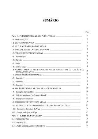 SUMÁRIO
Pág.
Parte I – FLEXÃO NORMAL SIMPLES – VIGAS ..................................................... 1
I-1. INTRODUÇÃO .......................................................................................................... 1
I-2. DEFINIÇÃO DE VIGA ............................................................................................. 1
I-3. ALTURA E LARGURA DAS VIGAS ...................................................................... 1
I-4. INSTABILIDADE LATERAL DE VIGAS ............................................................... 2
I-5 CARGAS VETICAIS NAS VIGAS ........................................................................... 3
I-5.1 Peso Próprio ............................................................................................................. 3
I-5.2 Paredes ..................................................................................................................... 3
I-5.3 Lajes ........................................................................................................................ 3
I-5.4 Outras Vigas ............................................................................................................ 3
I-6. COMPOTAMENTO RESISTENTE DE VIGAS SUBMETIDAS À FLEXÃO E À
FORÇA CORTANTE .............................................................................................
4
I-7. DOMÍNIOS DE DEFORMAÇÃO ............................................................................ 7
I-7.1 Domínio 2 ................................................................................................................ 8
I-7.2 Domínio 3 ............................................................................................................... 8
I-7.3 Domínio 4 ............................................................................................................... 9
I-8. SEÇÃO RETANGULAR COM ARMADURA SIMPLES ..................................... 10
I-8.1 Equações de Equilíbrio ........................................................................................... 10
I-8.2 Cálculo Mediante Coeficientes Tipo K .................................................................. 13
I-8.3 Exemplos Numéricos .............................................................................................. 13
I-9. ESFORÇO CORTANTE NAS VIGAS .................................................................... 20
I-10. EXEMPLO DE DETALHAMENTO DE UMA VIGA CONTÍNUA .................... 24
I-10.1 Estimativa da Altura da Viga ................................................................................ 24
I-10.2 Cargas na Laje e na Viga ...................................................................................... 24
Parte II – LAJES DE CONCRETO ............................................................................. 28
II-1. INTRODUÇÃO ....................................................................................................... 28
II-2. DEFINIÇÃO ............................................................................................................ 28
II-3. LAJES MACIÇAS DE CONCRETO ...................................................................... 28
 