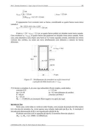 6033 – Sistemas Estruturais I – Vigas e Lajes de Concreto Armado
UNESP(Bauru/SP) - Prof. Dr. Paulo Sérgio dos Santos Bastos
18
⎪
⎩
⎪
⎨
⎧
=⋅=
=φ≥
cm3,29,12,1d2,1
cm6,1
cm2
e
agr,máx
mín,h l ∴ eh,mín = 2,3 cm
O espaçamento livre existente entre as barras, considerando as quatro barras numa única
camada é:
( ) 8,2
3
25,16,15,05,2220
eh =
+++−
= cm
Como eh = 2,8 > eh,mín = 2,3 cm, as quatro barras podem ser alojadas numa única camada.
Caso resultasse eh < eh,mín, as quatro barras não poderiam ser alojadas numa única camada. Neste
caso, uma alternativa seria dispor uma barra φ 12,5 numa segunda camada, amarrada nos ramos
verticais dos estribos, ou tentar um novo detalhamento com diâmetro e número de barras
diferentes.
x = x = 14,4
55,5
59,3
20
2 Ø 16
a
2 Ø 12,5
e = 2,8h
c
LN
2lim
1ª cam.
Figura 15 – Detalhamento da armadura na seção transversal
e posição da linha neutra em x = x2lim.
3º) Calcular a armadura As de uma viga submetida à flexão simples, sendo dados:
concreto C25 c = 2,5 cm
aço CA-50 φt = 6,3 mm (diâmetro do estribo)
h = 60 cm concreto com brita 1
bw = 22 cm
Mk = - 15.000 kN.cm (momento fletor negativo no apoio da viga)
RESOLUÇÃO
Neste caso, como todas as variáveis estão fixadas, com exceção da posição da linha neutra
(x) e da área de armadura As, existe apenas uma solução, dada pelo par βx e As. A resolução é
iniciada pela determinação de βx e em seguida pelo cálculo de As.
O cálculo será feito com as equações do tipo K. O momento fletor de cálculo é:
kN.cm000.2115000.4,1MM kfd ==γ=
 