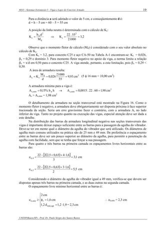 6033 – Sistemas Estruturais I – Vigas e Lajes de Concreto Armado
UNESP(Bauru/SP) - Prof. Dr. Paulo Sérgio dos Santos Bastos
19
Para a distância a será adotado o valor de 5 cm, e conseqüentemente d é:
d = h – 5 cm = 60 – 5 = 55 cm
A posição da linha neutra é determinada com o cálculo de Kc:
d
2
w
c
M
db
K = ⇒ 2,3
21000
55.22
K
2
c ==
Observe que o momento fletor de cálculo (Md) é considerado com o seu valor absoluto no
cálculo de Kc.
Com Kc = 3,2, para concreto C25 e aço CA-50 na Tabela A-1 encontram-se: Ks = 0,026,
βx = 0,29 e domínio 3. Para momento fletor negativo no apoio da viga, a norma limita a relação
βx = x/d em 0,50 para o concreto C25. A viga atende, portanto, a esta limitação, pois βx = 0,29 <
0,50.
A área de armadura resulta:
2d
ss cm93,9
55
21000
026,0
d
M
KA === (5 φ 16 mm = 10,00 cm2
)
A armadura mínima para a viga é:
hb%15,0A wmín,s = → 2
mín,s cm98,160.22.0015,0A ==
As > As,mín = 1,98 cm2
O detalhamento da armadura na seção transversal está mostrado na Figura 16. Como o
momento fletor é negativo, a armadura deve obrigatoriamente ser disposta próxima à face superior
tracionada da seção. Seria um erro gravíssimo fazer o contrário, com a armadura As no lado
inferior da viga. Tanto no projeto quanto na execução das vigas, especial atenção deve ser dada a
este detalhe.
Na distribuição das barras da armadura longitudinal negativa nas seções transversais das
vigas é importante deixar espaço suficiente entre as barras para a passagem da agulha do vibrador.
Deve-se ter em mente qual o diâmetro da agulha do vibrador que será utilizado. Os diâmetros de
agulha mais comuns utilizados na prática são de 25 mm e 49 mm. De preferência o espaçamento
entre as barras deve ser um pouco superior ao diâmetro da agulha, para permitir a penetração da
agulha com facilidade, sem que se tenha que forçar a sua passagem.
Para quatro e três barras na primeira camada os espaçamentos livres horizontais entre as
barras são:
( )[ ] 1,3
3
6,1463,05,2222
e 4,h =
⋅++−
= cm
( )[ ] 5,5
2
6,1363,05,2222
e 3,h =
⋅++−
= cm
Considerando o diâmetro da agulha do vibrador igual a 49 mm, verifica-se que devem ser
dispostas apenas três barras na primeira camada, e as duas outras na segunda camada.
O espaçamento livre mínimo horizontal entre as barras é:
⎪
⎩
⎪
⎨
⎧
⋅=
=φ≥
cm2,3=1,91,2d1,2
cm1,6
cm2
e
agrmáx,
mín,h l ∴ eh,mín = 2,3 cm
 