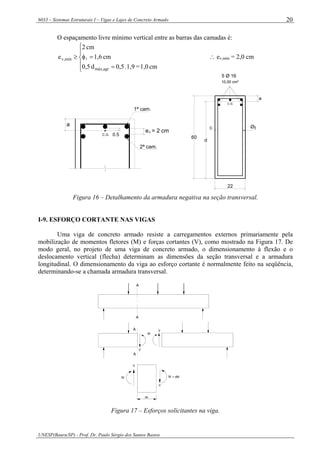 6033 – Sistemas Estruturais I – Vigas e Lajes de Concreto Armado
UNESP(Bauru/SP) - Prof. Dr. Paulo Sérgio dos Santos Bastos
20
O espaçamento livre mínimo vertical entre as barras das camadas é:
⎪
⎩
⎪
⎨
⎧
=
=φ≥
cm1,0=1,9.0,5d0,5
cm1,6
cm2
e
agrmáx,
mín,v l ∴ ev,mín = 2,0 cm
C.G.
a
e = 2 cmv
0.5
1ª cam.
2ª cam.
5 Ø 16
10,00 cm²
60
c Øt
C.G.
a
d
22
Figura 16 – Detalhamento da armadura negativa na seção transversal.
I-9. ESFORÇO CORTANTE NAS VIGAS
Uma viga de concreto armado resiste a carregamentos externos primariamente pela
mobilização de momentos fletores (M) e forças cortantes (V), como mostrado na Figura 17. De
modo geral, no projeto de uma viga de concreto armado, o dimensionamento à flexão e o
deslocamento vertical (flecha) determinam as dimensões da seção transversal e a armadura
longitudinal. O dimensionamento da viga ao esforço cortante é normalmente feito na seqüência,
determinando-se a chamada armadura transversal.
A
A
A
A
V
V
M
V
M
V
M + dM
dx
Figura 17 – Esforços solicitantes na viga.
 