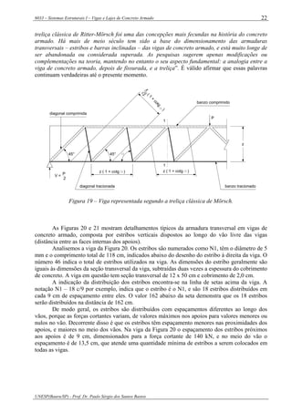 6033 – Sistemas Estruturais I – Vigas e Lajes de Concreto Armado
UNESP(Bauru/SP) - Prof. Dr. Paulo Sérgio dos Santos Bastos
22
treliça clássica de Ritter-Mörsch foi uma das concepções mais fecundas na história do concreto
armado. Há mais de meio século tem sido a base do dimensionamento das armaduras
transversais – estribos e barras inclinadas – das vigas de concreto armado, e está muito longe de
ser abandonada ou considerada superada. As pesquisas sugerem apenas modificações ou
complementações na teoria, mantendo no entanto o seu aspecto fundamental: a analogia entre a
viga de concreto armado, depois de fissurada, e a treliça”. É válido afirmar que essas palavras
continuam verdadeiras até o presente momento.
1
1
45° 45°
diagonal comprimida
P
V = P
2
z ( 1 + cotg )
diagonal tracionada
z ( 1 + cotg )
banzo tracionado
banzo comprimido
z(1
+
cotg
)
2
z
Figura 19 – Viga representada segundo a treliça clássica de Mörsch.
As Figuras 20 e 21 mostram detalhamentos típicos da armadura transversal em vigas de
concreto armado, composta por estribos verticais dispostos ao longo do vão livre das vigas
(distância entre as faces internas dos apoios).
Analisemos a viga da Figura 20. Os estribos são numerados como N1, têm o diâmetro de 5
mm e o comprimento total de 118 cm, indicados abaixo do desenho do estribo à direita da viga. O
número 46 indica o total de estribos utilizados na viga. As dimensões do estribo geralmente são
iguais às dimensões da seção transversal da viga, subtraídas duas vezes a espessura do cobrimento
de concreto. A viga em questão tem seção transversal de 12 x 50 cm e cobrimento de 2,0 cm.
A indicação da distribuição dos estribos encontra-se na linha de setas acima da viga. A
notação N1 – 18 c/9 por exemplo, indica que o estribo é o N1, e são 18 estribos distribuídos em
cada 9 cm de espaçamento entre eles. O valor 162 abaixo da seta demonstra que os 18 estribos
serão distribuídos na distância de 162 cm.
De modo geral, os estribos são distribuídos com espaçamentos diferentes ao longo dos
vãos, porque as forças cortantes variam, de valores máximos nos apoios para valores menores ou
nulos no vão. Decorrente disso é que os estribos têm espaçamento menores nas proximidades dos
apoios, e maiores no meio dos vãos. Na viga da Figura 20 o espaçamento dos estribos próximos
aos apoios é de 9 cm, dimensionados para a força cortante de 140 kN, e no meio do vão o
espaçamento é de 13,5 cm, que atende uma quantidade mínima de estribos a serem colocados em
todas as vigas.
 
